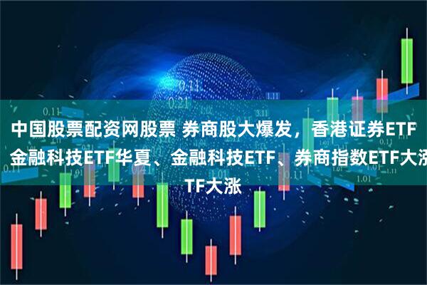 中国股票配资网股票 券商股大爆发，香港证券ETF、金融科技ETF华夏、金融科技ETF、券商指数ETF大涨