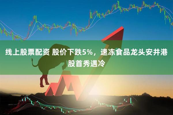 线上股票配资 股价下跌5%，速冻食品龙头安井港股首秀遇冷