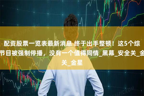配资股票一览表最新消息 终于出手整顿！这5个综艺节目被强制停播，没有一个值得同情_黑幕_安全关_金星