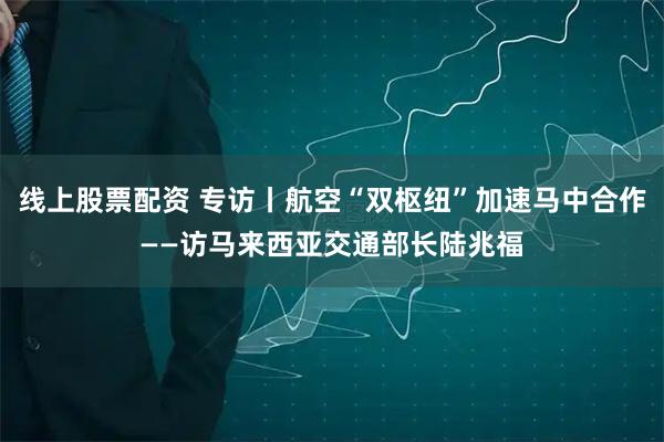 线上股票配资 专访丨航空“双枢纽”加速马中合作——访马来西亚交通部长陆兆福